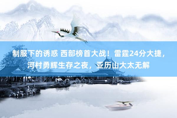 制服下的诱惑 西部榜首大战！雷霆24分大捷，河村勇辉生存之夜，亚历山大太无解