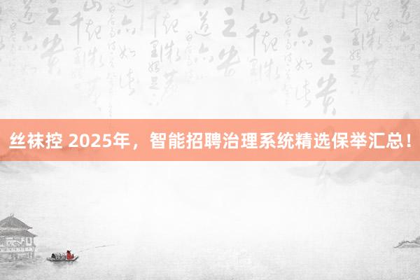 丝袜控 2025年，智能招聘治理系统精选保举汇总！
