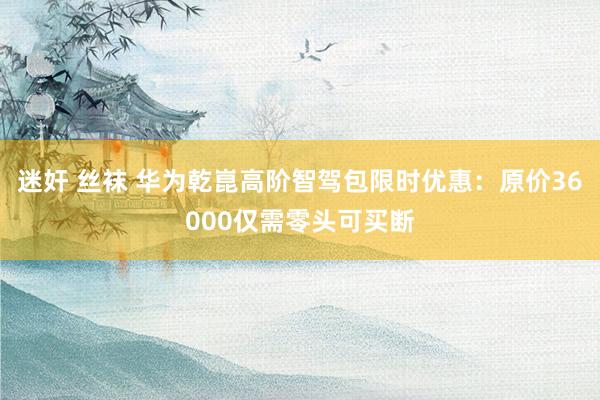 迷奸 丝袜 华为乾崑高阶智驾包限时优惠：原价36000仅需零头可买断