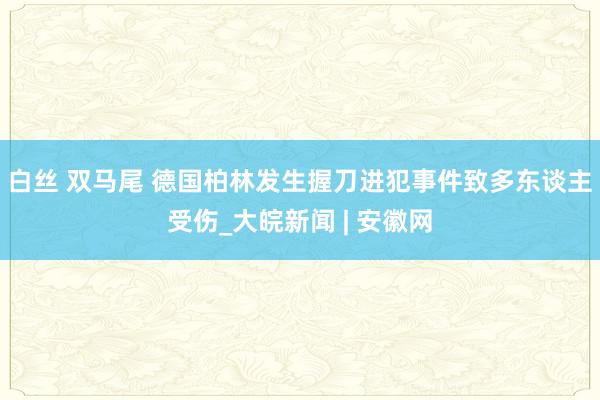 白丝 双马尾 德国柏林发生握刀进犯事件致多东谈主受伤_大皖新闻 | 安徽网