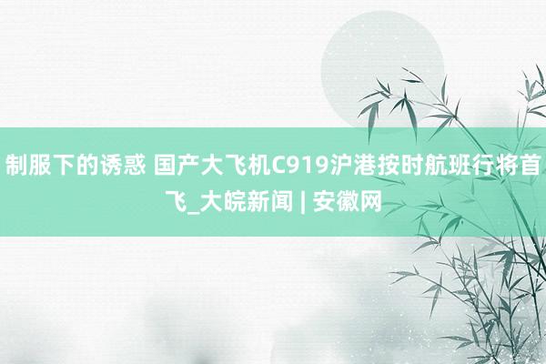 制服下的诱惑 国产大飞机C919沪港按时航班行将首飞_大皖新闻 | 安徽网