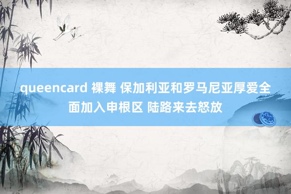 queencard 裸舞 保加利亚和罗马尼亚厚爱全面加入申根区 陆路来去怒放