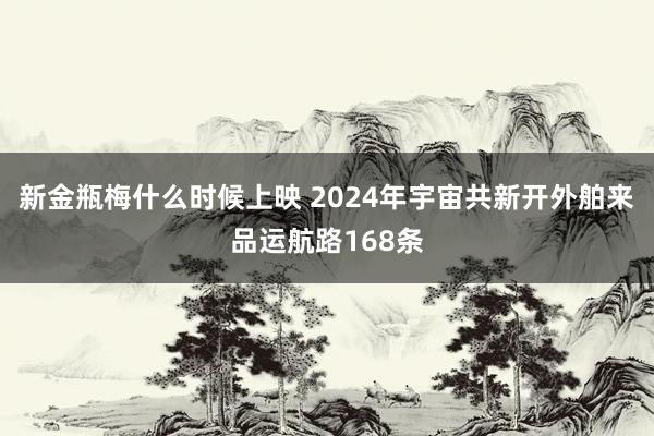 新金瓶梅什么时候上映 2024年宇宙共新开外舶来品运航路168条