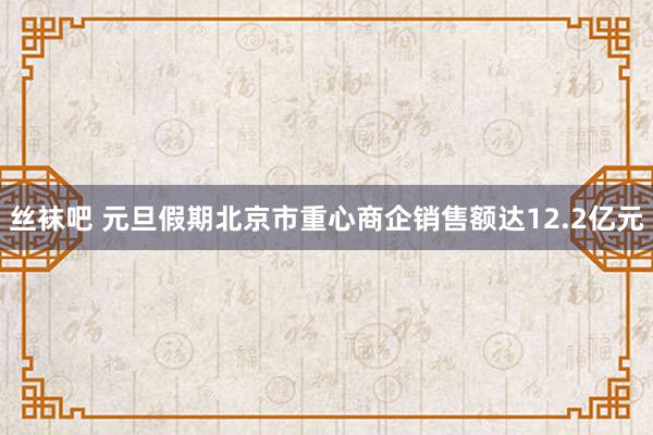 丝袜吧 元旦假期北京市重心商企销售额达12.2亿元