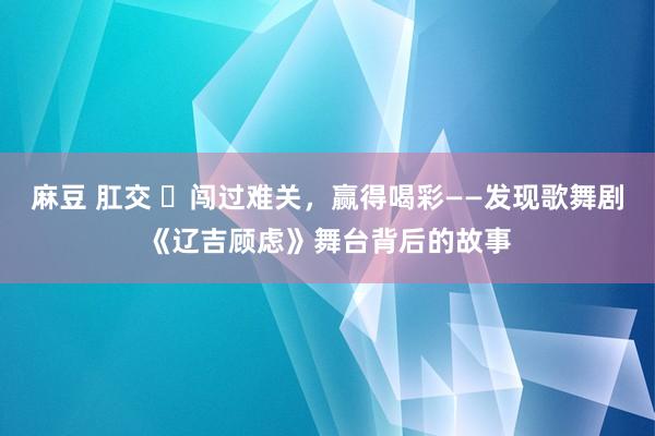 麻豆 肛交 ​闯过难关，赢得喝彩——发现歌舞剧《辽吉顾虑》舞台背后的故事