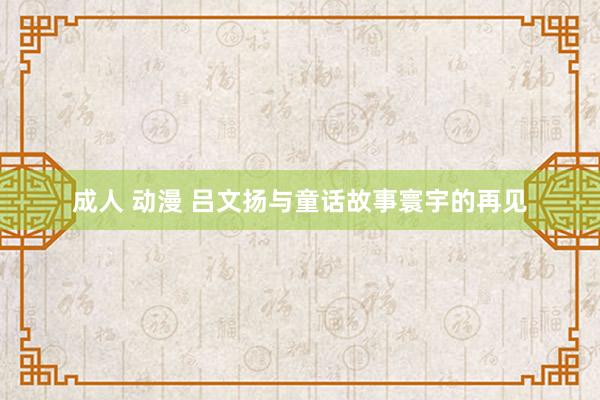 成人 动漫 吕文扬与童话故事寰宇的再见