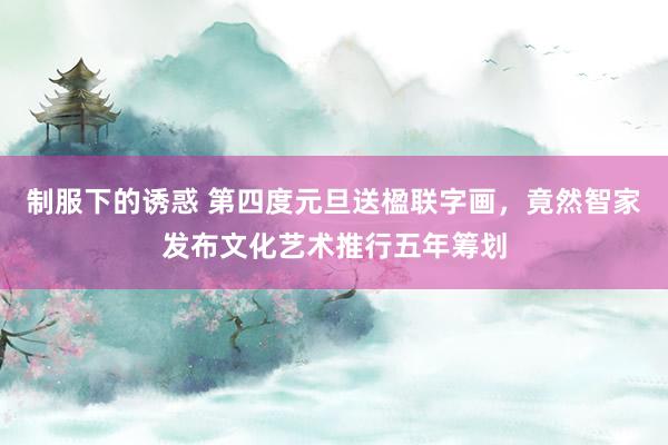 制服下的诱惑 第四度元旦送楹联字画，竟然智家发布文化艺术推行五年筹划