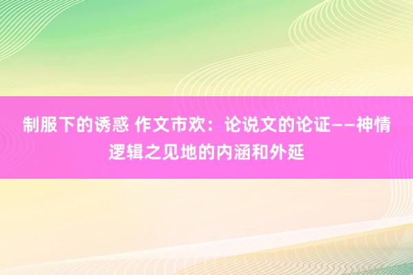 制服下的诱惑 作文市欢：论说文的论证——神情逻辑之见地的内涵和外延