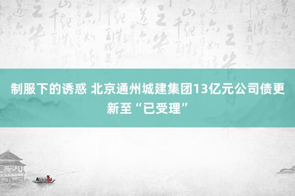制服下的诱惑 北京通州城建集团13亿元公司债更新至“已受理”
