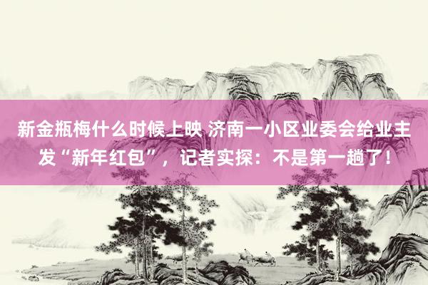新金瓶梅什么时候上映 济南一小区业委会给业主发“新年红包”，记者实探：不是第一趟了！