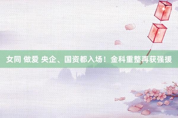 女同 做爱 央企、国资都入场！金科重整再获强援