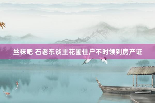 丝袜吧 石老东谈主花圃住户不时领到房产证