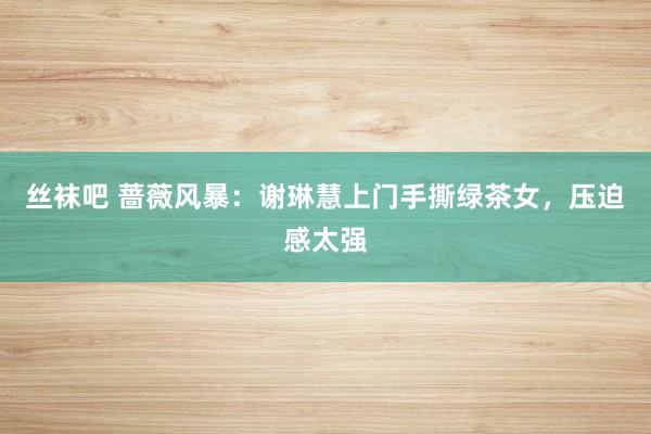 丝袜吧 蔷薇风暴：谢琳慧上门手撕绿茶女，压迫感太强