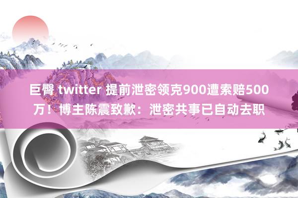巨臀 twitter 提前泄密领克900遭索赔500万！博主陈震致歉：泄密共事已自动去职