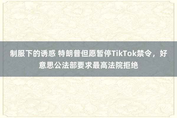 制服下的诱惑 特朗普但愿暂停TikTok禁令，好意思公法部要求最高法院拒绝