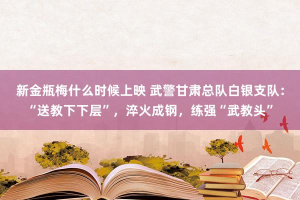 新金瓶梅什么时候上映 武警甘肃总队白银支队：“送教下下层”，淬火成钢，练强“武教头”