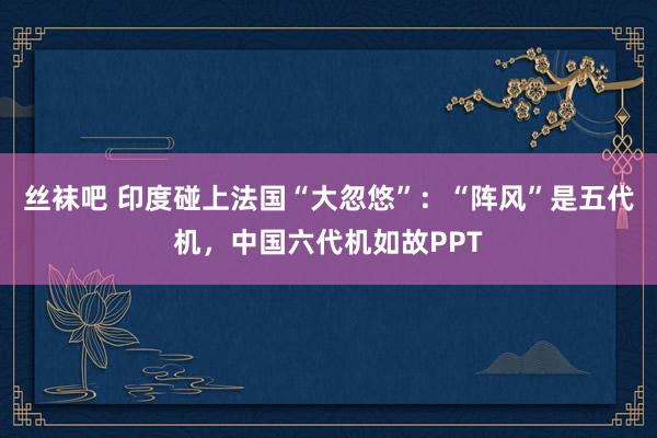 丝袜吧 印度碰上法国“大忽悠”：“阵风”是五代机，中国六代机如故PPT