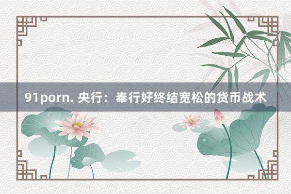91porn. 央行：奉行好终结宽松的货币战术