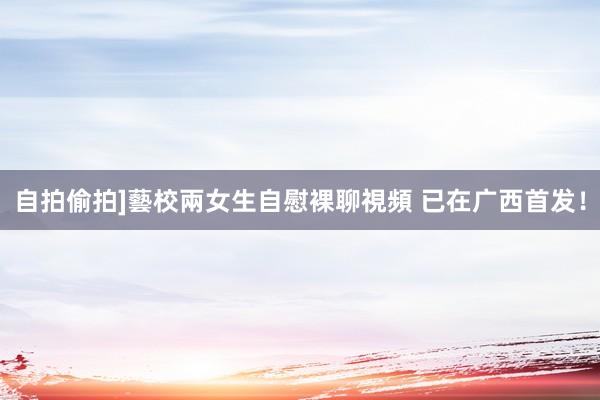 自拍偷拍]藝校兩女生自慰裸聊視頻 已在广西首发！