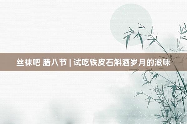 丝袜吧 腊八节 | 试吃铁皮石斛酒岁月的滋味
