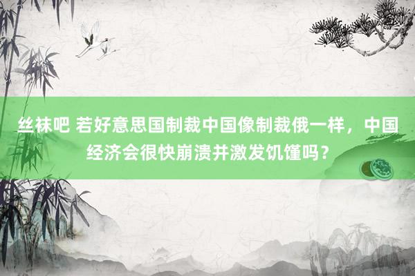丝袜吧 若好意思国制裁中国像制裁俄一样，中国经济会很快崩溃并激发饥馑吗？