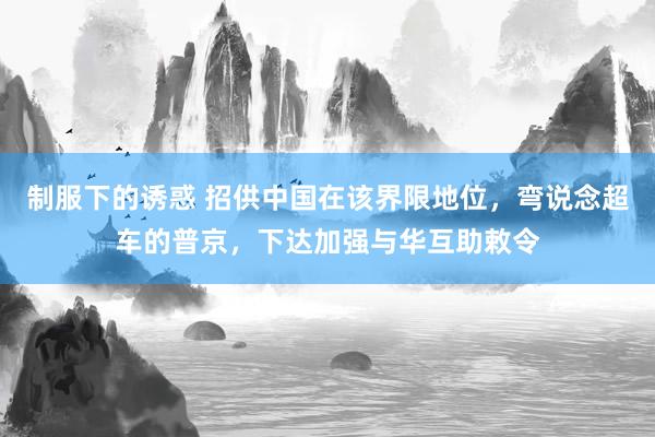 制服下的诱惑 招供中国在该界限地位，弯说念超车的普京，下达加强与华互助敕令