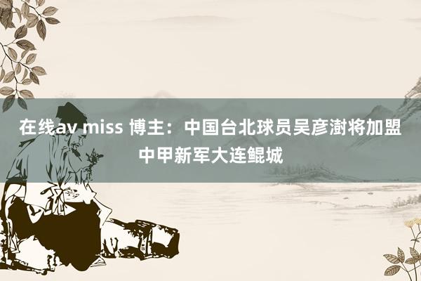 在线av miss 博主：中国台北球员吴彦澍将加盟中甲新军大连鲲城