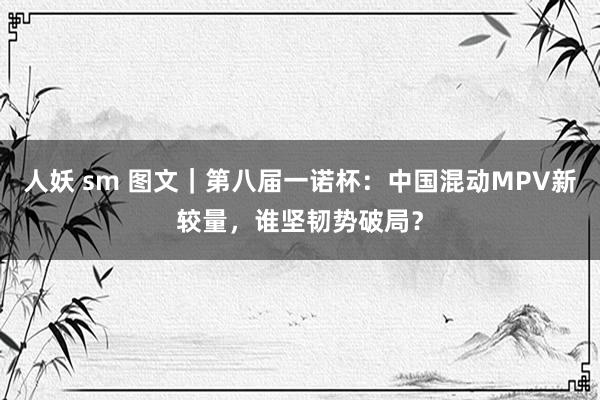 人妖 sm 图文｜第八届一诺杯：中国混动MPV新较量，谁坚韧势破局？
