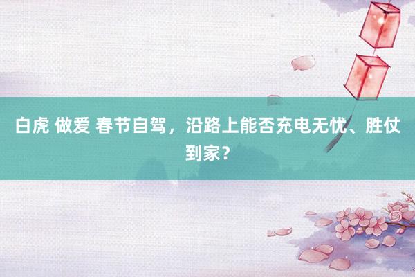 白虎 做爱 春节自驾，沿路上能否充电无忧、胜仗到家？