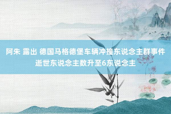阿朱 露出 德国马格德堡车辆冲撞东说念主群事件逝世东说念主数升至6东说念主