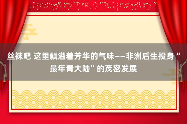丝袜吧 这里飘溢着芳华的气味——非洲后生投身“最年青大陆”的茂密发展