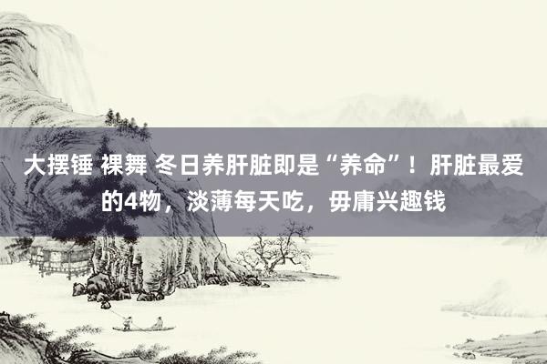 大摆锤 裸舞 冬日养肝脏即是“养命”！肝脏最爱的4物，淡薄每天吃，毋庸兴趣钱