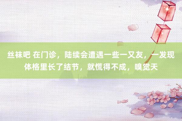 丝袜吧 在门诊，陆续会遭遇一些一又友，一发现体格里长了结节，就慌得不成，嗅觉天