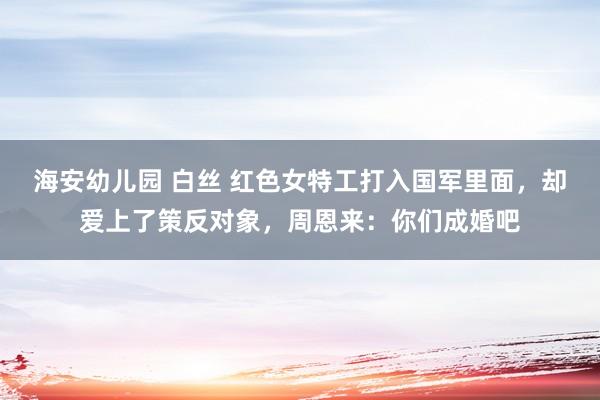海安幼儿园 白丝 红色女特工打入国军里面，却爱上了策反对象，周恩来：你们成婚吧
