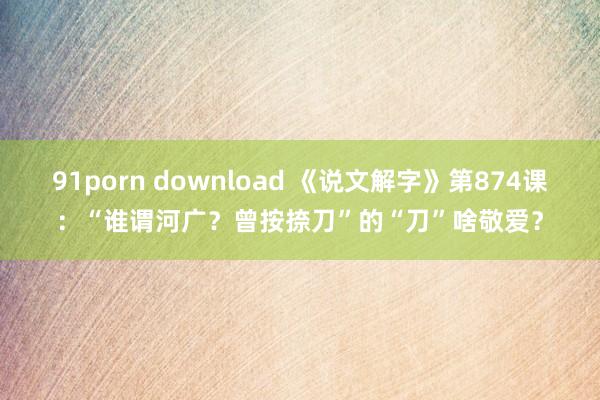 91porn download 《说文解字》第874课：“谁谓河广？曾按捺刀”的“刀”啥敬爱？
