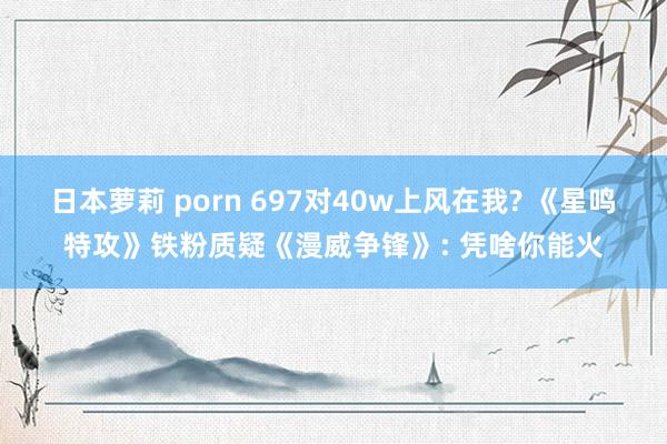 日本萝莉 porn 697对40w上风在我? 《星鸣特攻》铁粉质疑《漫威争锋》: 凭啥你能火