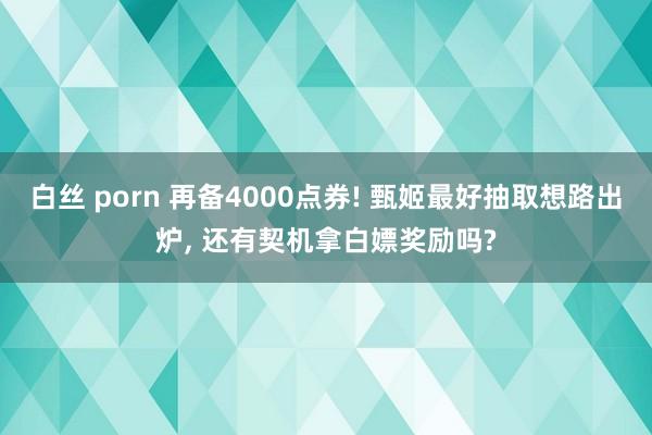 白丝 porn 再备4000点券! 甄姬最好抽取想路出炉， 还有契机拿白嫖奖励吗?