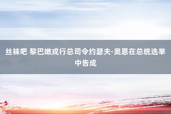 丝袜吧 黎巴嫩戎行总司令约瑟夫·奥恩在总统选举中告成