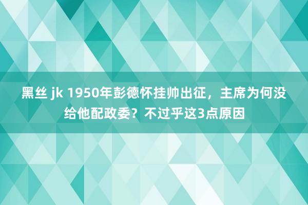 黑丝 jk 1950年彭德怀挂帅出征，主席为何没给他配政委？不过乎这3点原因