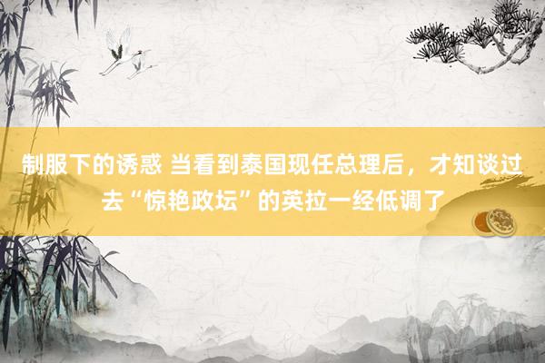 制服下的诱惑 当看到泰国现任总理后，才知谈过去“惊艳政坛”的英拉一经低调了
