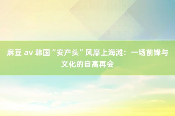 麻豆 av 韩国“安产头”风靡上海滩：一场前锋与文化的自高再会