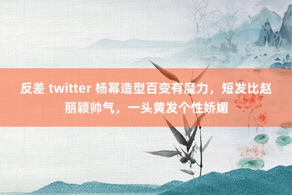 反差 twitter 杨幂造型百变有魔力，短发比赵丽颖帅气，一头黄发个性娇媚
