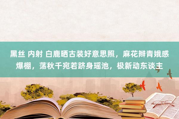 黑丝 内射 白鹿晒古装好意思照，麻花辫青娥感爆棚，荡秋千宛若跻身瑶池，极新动东谈主