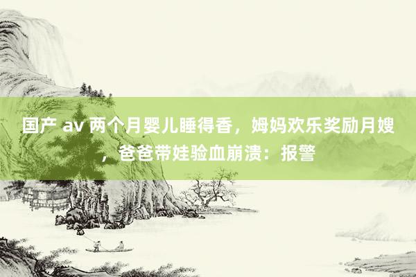 国产 av 两个月婴儿睡得香，姆妈欢乐奖励月嫂，爸爸带娃验血崩溃：报警