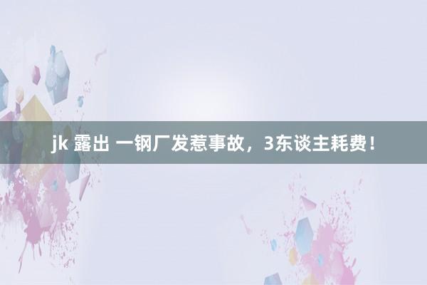 jk 露出 一钢厂发惹事故，3东谈主耗费！