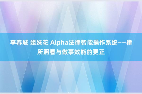 李春城 姐妹花 Alpha法律智能操作系统——律所照看与做事效能的更正