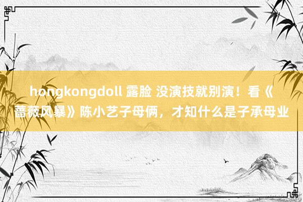 hongkongdoll 露脸 没演技就别演！看《蔷薇风暴》陈小艺子母俩，才知什么是子承母业