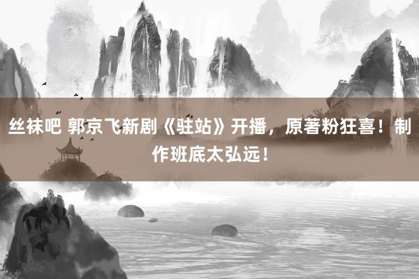 丝袜吧 郭京飞新剧《驻站》开播，原著粉狂喜！制作班底太弘远！
