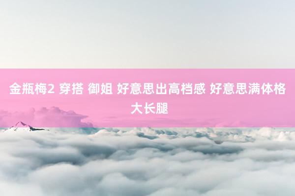 金瓶梅2 穿搭 御姐 好意思出高档感 好意思满体格 大长腿