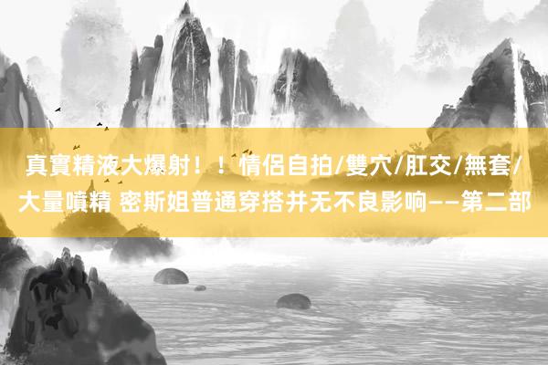 真實精液大爆射！！情侶自拍/雙穴/肛交/無套/大量噴精 密斯姐普通穿搭并无不良影响——第二部